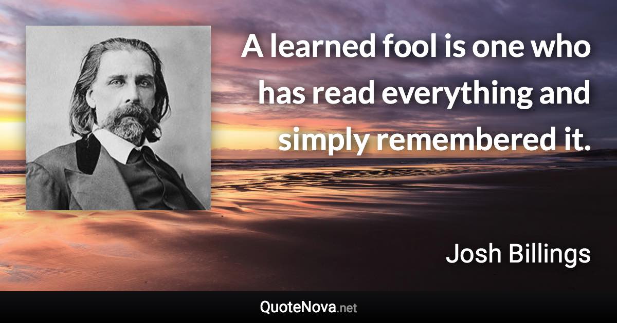 A learned fool is one who has read everything and simply remembered it. - Josh Billings quote