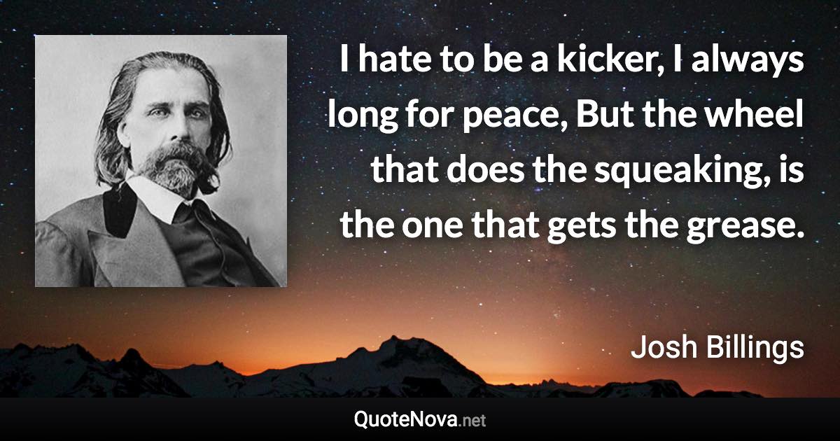 I hate to be a kicker, I always long for peace, But the wheel that does the squeaking, is the one that gets the grease. - Josh Billings quote