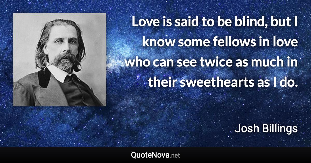 Love is said to be blind, but I know some fellows in love who can see twice as much in their sweethearts as I do. - Josh Billings quote