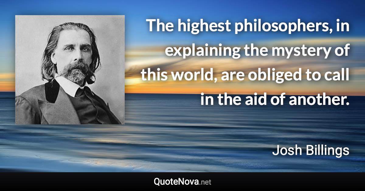 The highest philosophers, in explaining the mystery of this world, are obliged to call in the aid of another. - Josh Billings quote