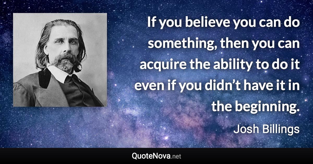 If you believe you can do something, then you can acquire the ability to do it even if you didn’t have it in the beginning. - Josh Billings quote