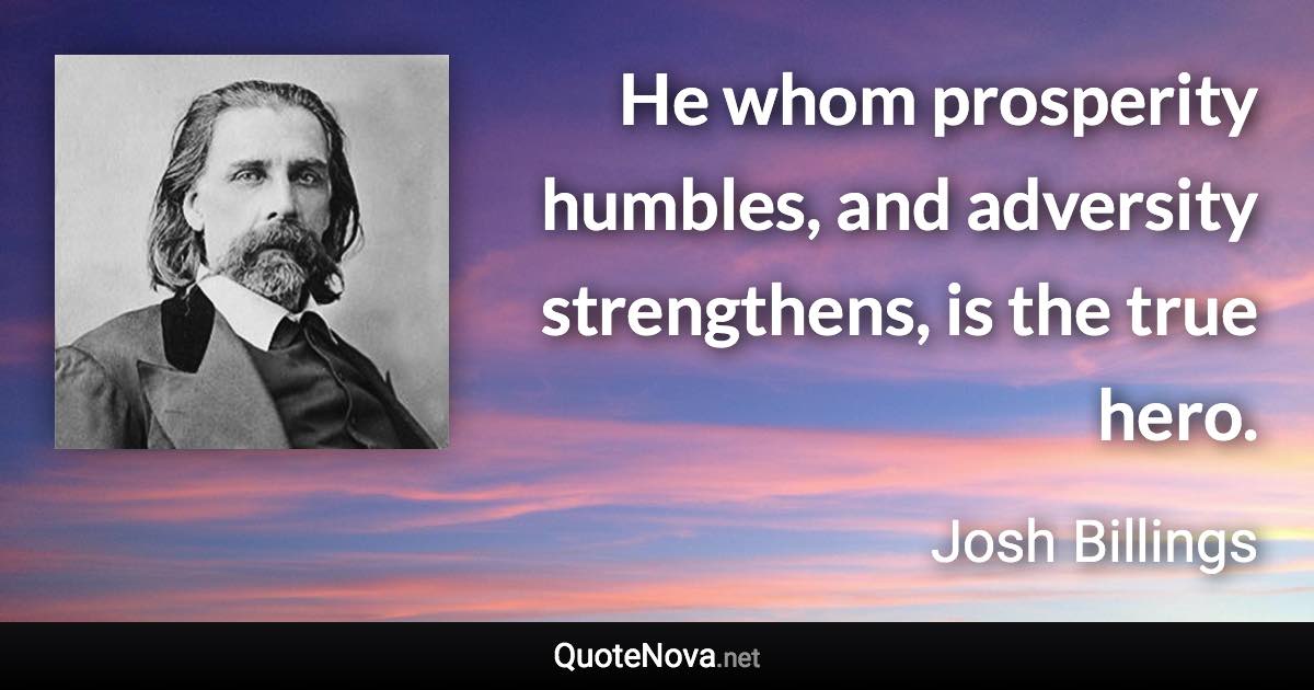 He whom prosperity humbles, and adversity strengthens, is the true hero. - Josh Billings quote