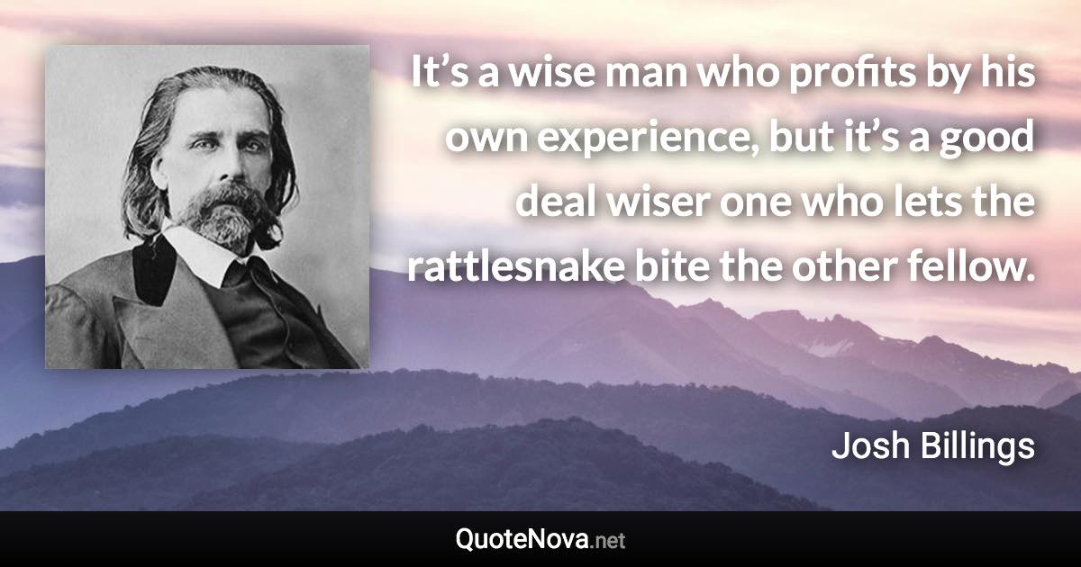 It’s a wise man who profits by his own experience, but it’s a good deal wiser one who lets the rattlesnake bite the other fellow. - Josh Billings quote