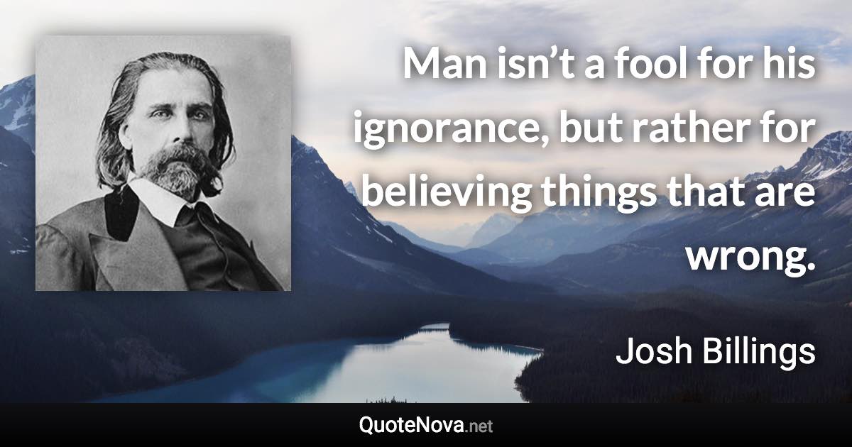 Man isn’t a fool for his ignorance, but rather for believing things that are wrong. - Josh Billings quote