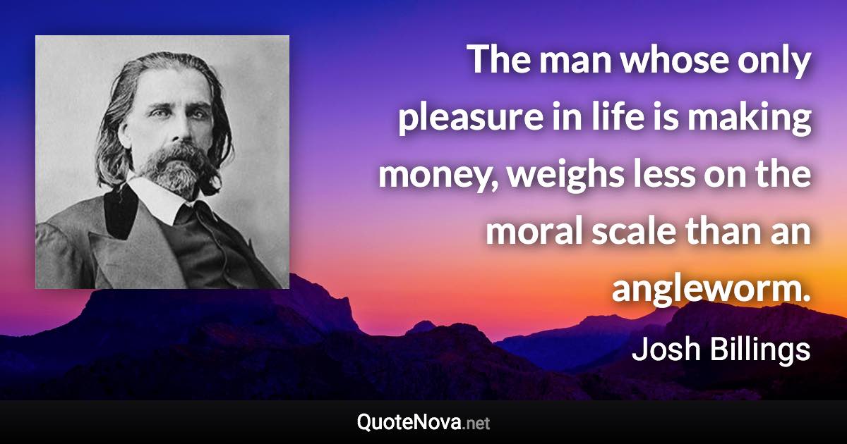 The man whose only pleasure in life is making money, weighs less on the moral scale than an angleworm. - Josh Billings quote