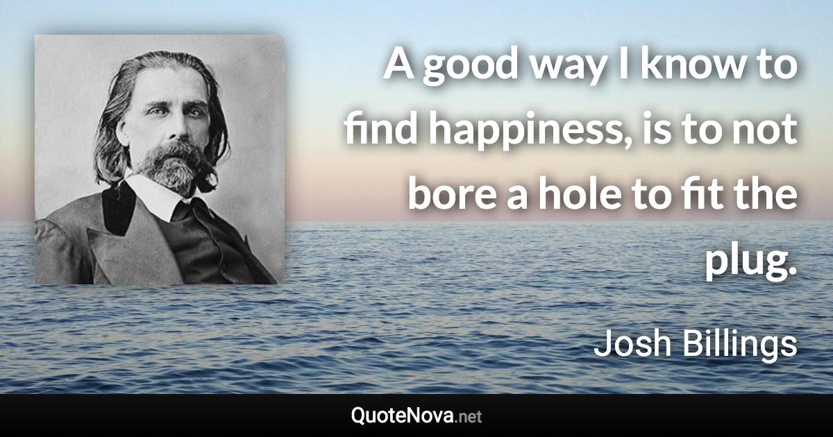 A good way I know to find happiness, is to not bore a hole to fit the plug. - Josh Billings quote