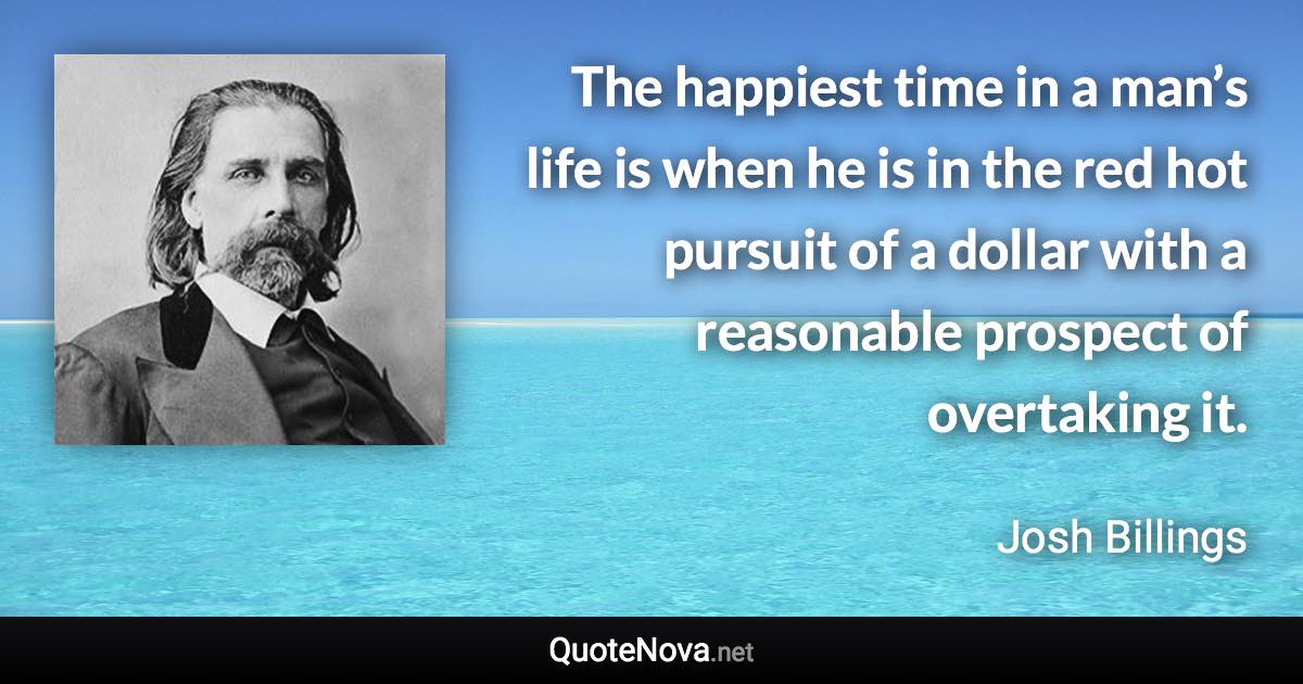 The happiest time in a man’s life is when he is in the red hot pursuit of a dollar with a reasonable prospect of overtaking it. - Josh Billings quote