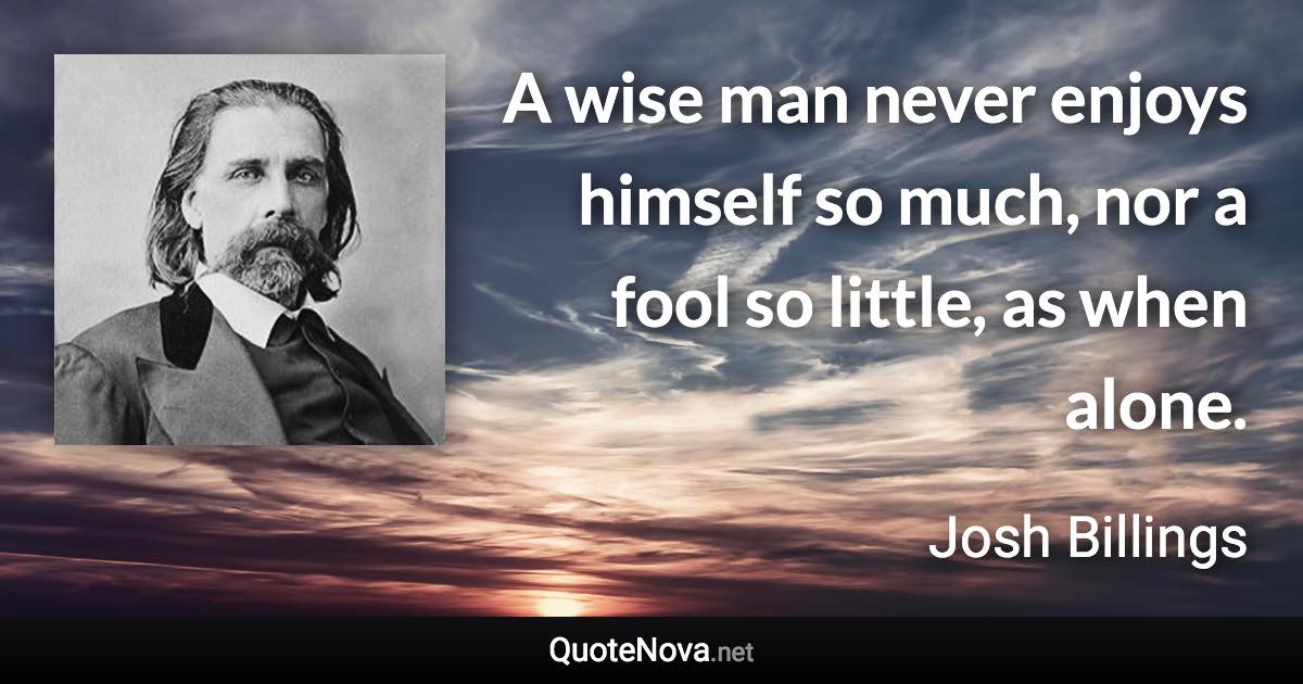 A wise man never enjoys himself so much, nor a fool so little, as when alone. - Josh Billings quote
