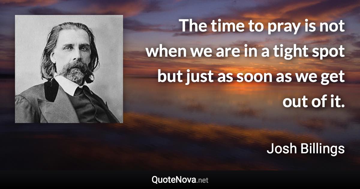 The time to pray is not when we are in a tight spot but just as soon as we get out of it. - Josh Billings quote