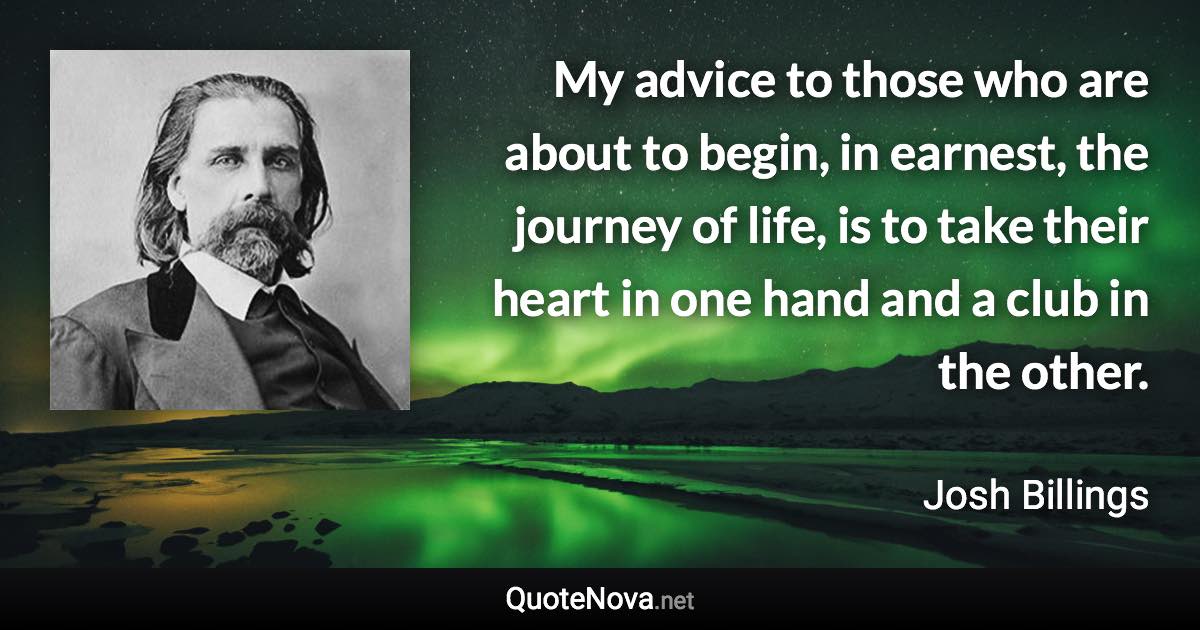 My advice to those who are about to begin, in earnest, the journey of life, is to take their heart in one hand and a club in the other. - Josh Billings quote