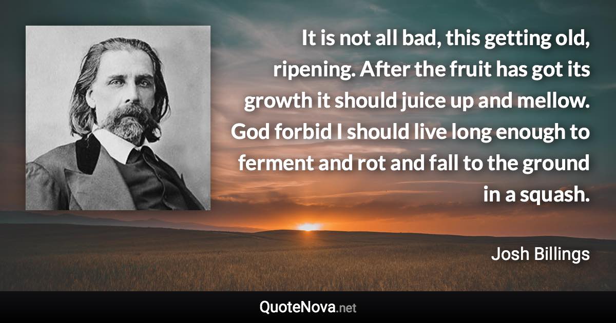 It is not all bad, this getting old, ripening. After the fruit has got its growth it should juice up and mellow. God forbid I should live long enough to ferment and rot and fall to the ground in a squash. - Josh Billings quote