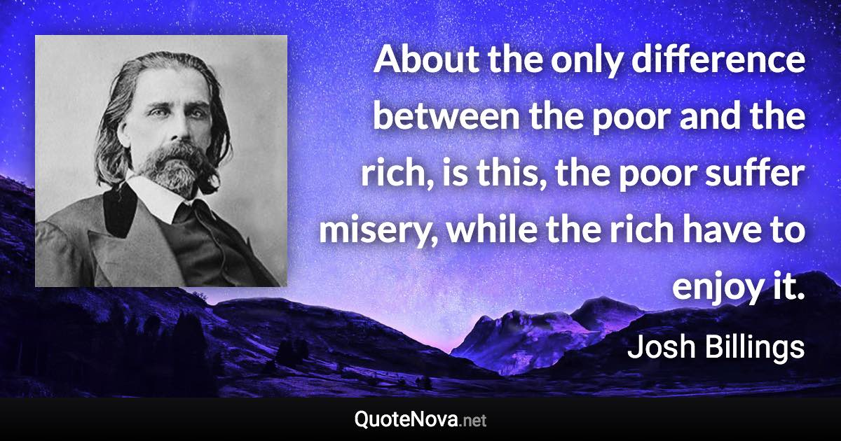 About the only difference between the poor and the rich, is this, the poor suffer misery, while the rich have to enjoy it. - Josh Billings quote