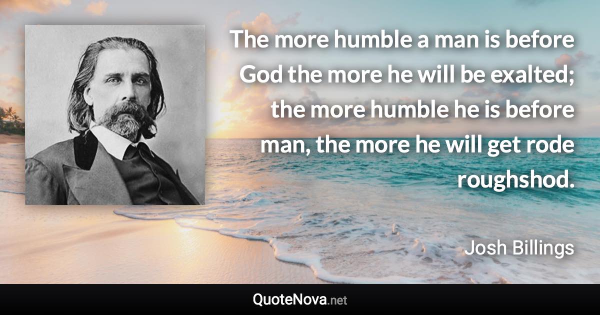 The more humble a man is before God the more he will be exalted; the more humble he is before man, the more he will get rode roughshod. - Josh Billings quote