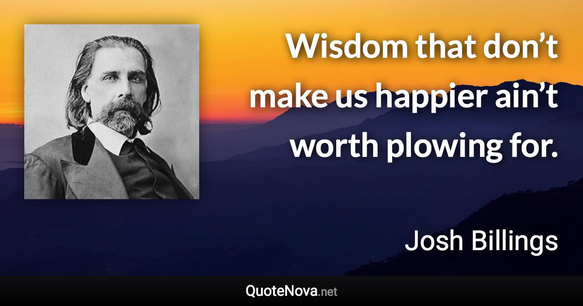 Wisdom that don’t make us happier ain’t worth plowing for. - Josh Billings quote