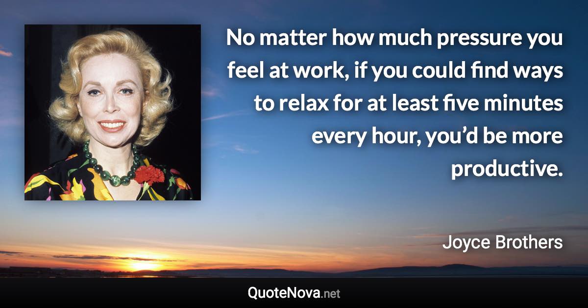 No matter how much pressure you feel at work, if you could find ways to relax for at least five minutes every hour, you’d be more productive. - Joyce Brothers quote