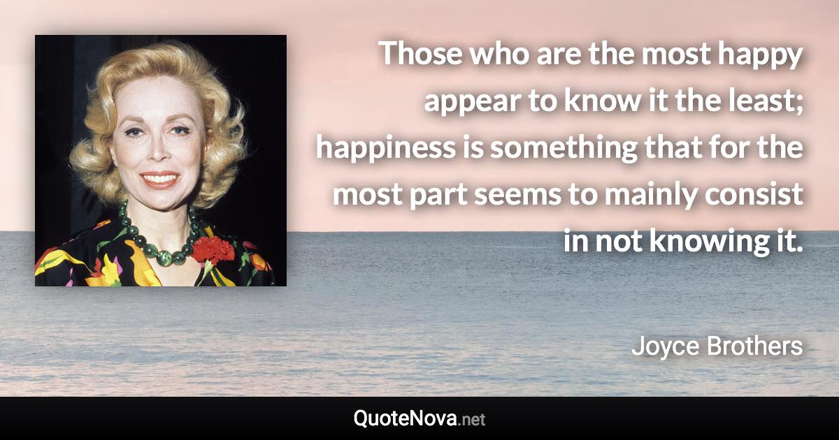 Those who are the most happy appear to know it the least; happiness is something that for the most part seems to mainly consist in not knowing it. - Joyce Brothers quote