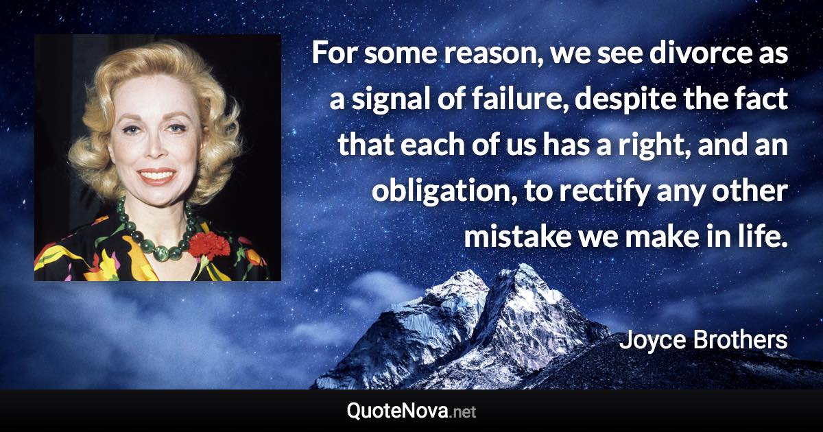 For some reason, we see divorce as a signal of failure, despite the fact that each of us has a right, and an obligation, to rectify any other mistake we make in life. - Joyce Brothers quote