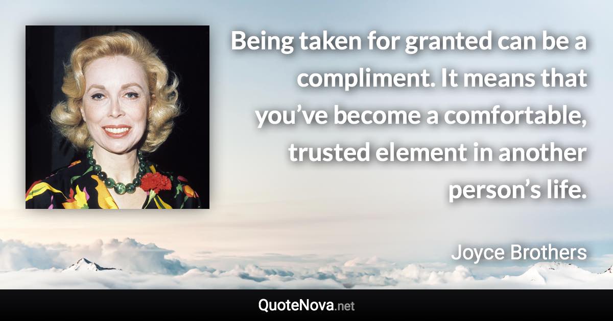 Being taken for granted can be a compliment. It means that you’ve become a comfortable, trusted element in another person’s life. - Joyce Brothers quote