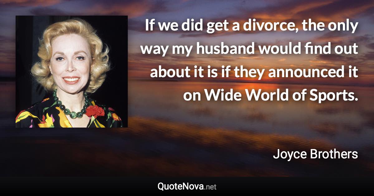 If we did get a divorce, the only way my husband would find out about it is if they announced it on Wide World of Sports. - Joyce Brothers quote