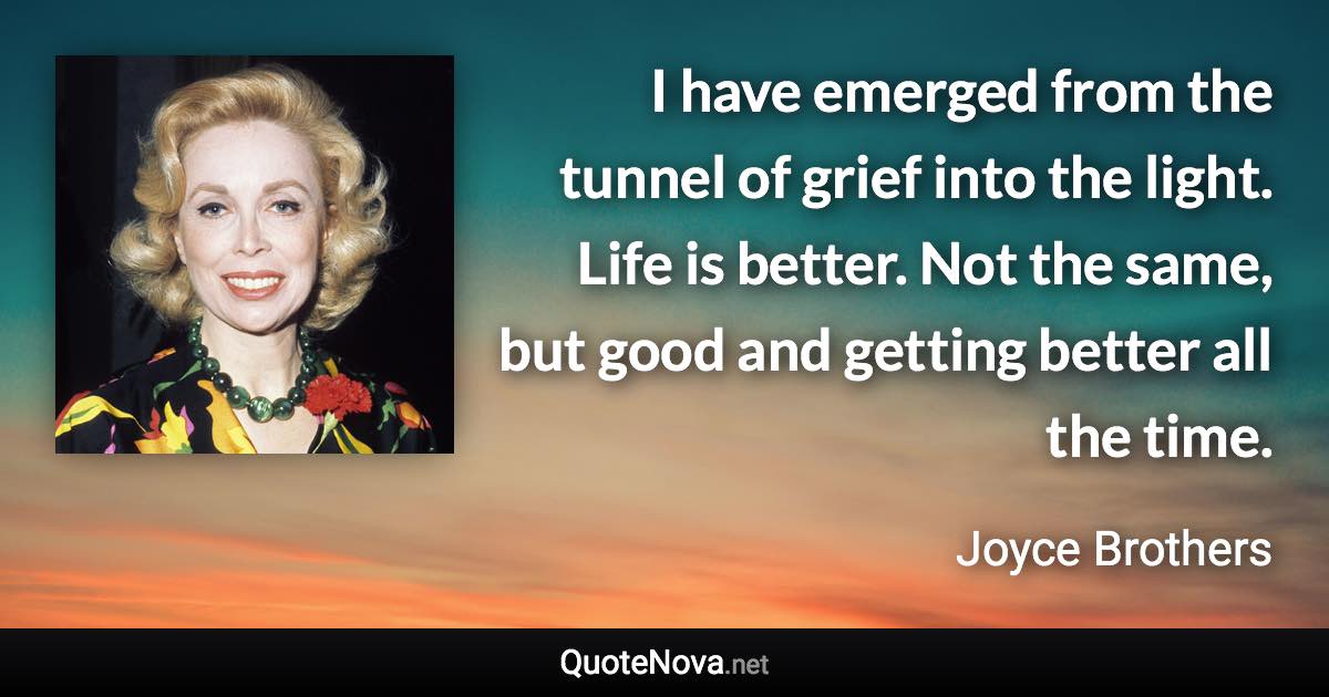 I have emerged from the tunnel of grief into the light. Life is better. Not the same, but good and getting better all the time. - Joyce Brothers quote