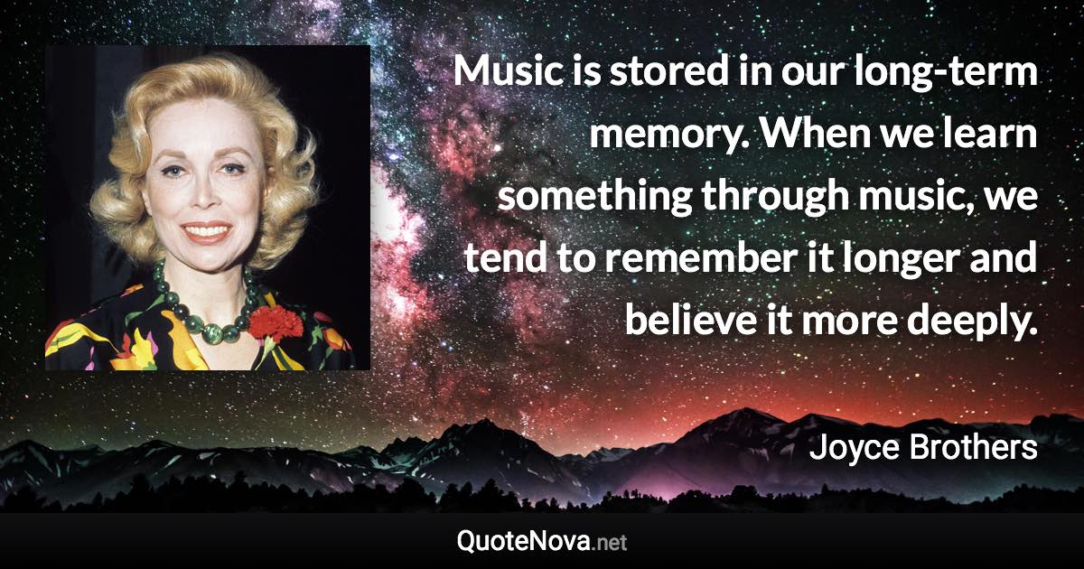 Music is stored in our long-term memory. When we learn something through music, we tend to remember it longer and believe it more deeply. - Joyce Brothers quote