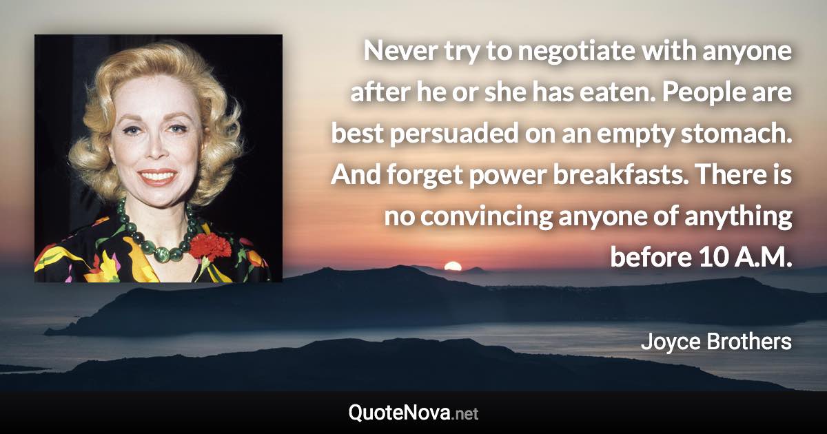 Never try to negotiate with anyone after he or she has eaten. People are best persuaded on an empty stomach. And forget power breakfasts. There is no convincing anyone of anything before 10 A.M. - Joyce Brothers quote