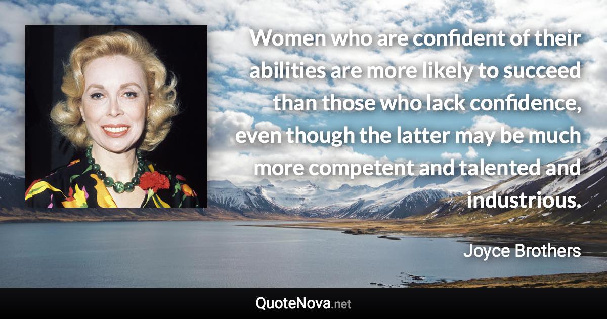 Women who are confident of their abilities are more likely to succeed than those who lack confidence, even though the latter may be much more competent and talented and industrious. - Joyce Brothers quote