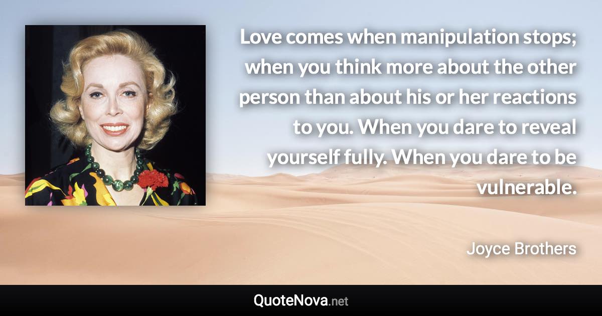 Love comes when manipulation stops; when you think more about the other person than about his or her reactions to you. When you dare to reveal yourself fully. When you dare to be vulnerable. - Joyce Brothers quote
