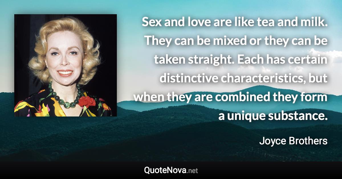 Sex and love are like tea and milk. They can be mixed or they can be taken straight. Each has certain distinctive characteristics, but when they are combined they form a unique substance. - Joyce Brothers quote