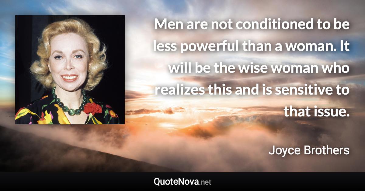 Men are not conditioned to be less powerful than a woman. It will be the wise woman who realizes this and is sensitive to that issue. - Joyce Brothers quote