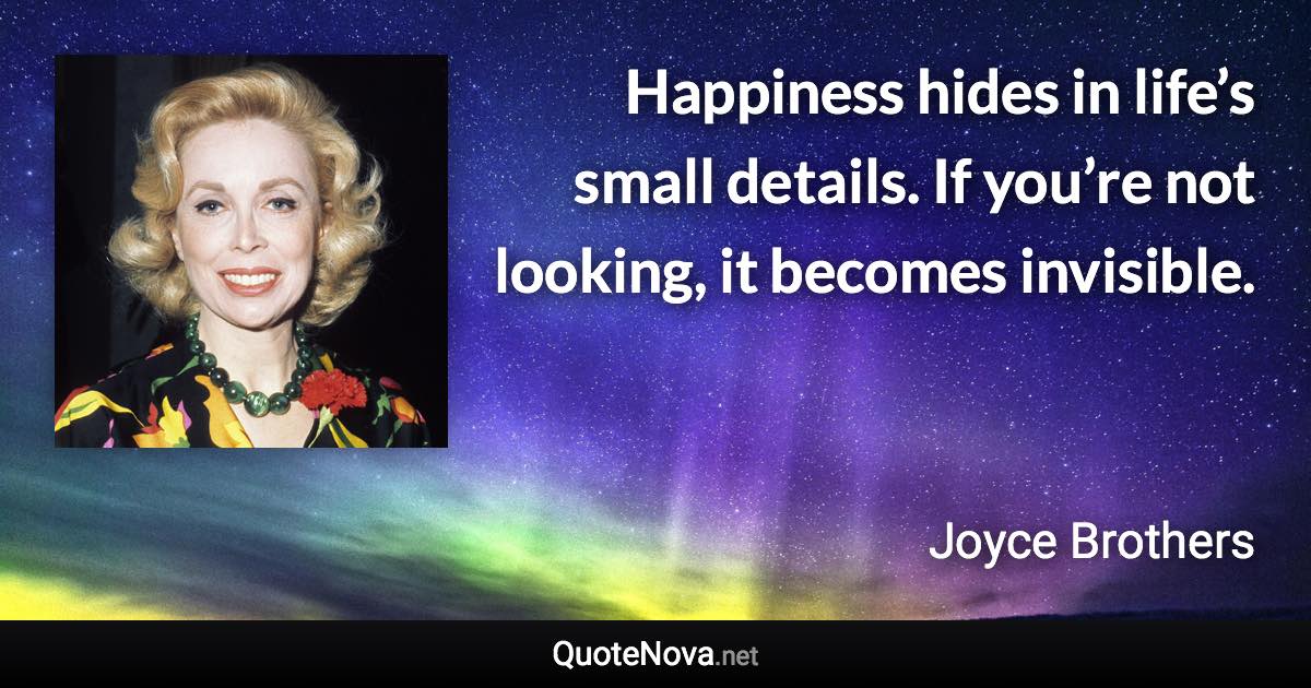 Happiness hides in life’s small details. If you’re not looking, it becomes invisible. - Joyce Brothers quote