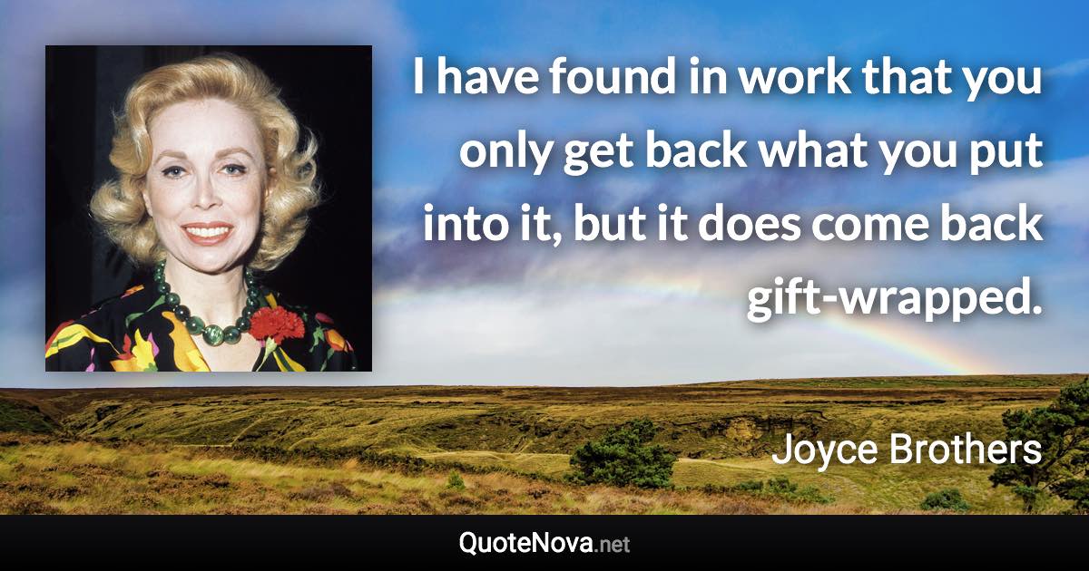 I have found in work that you only get back what you put into it, but it does come back gift-wrapped. - Joyce Brothers quote