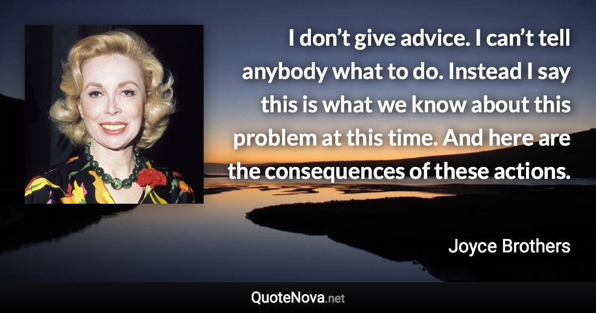 I don’t give advice. I can’t tell anybody what to do. Instead I say this is what we know about this problem at this time. And here are the consequences of these actions. - Joyce Brothers quote