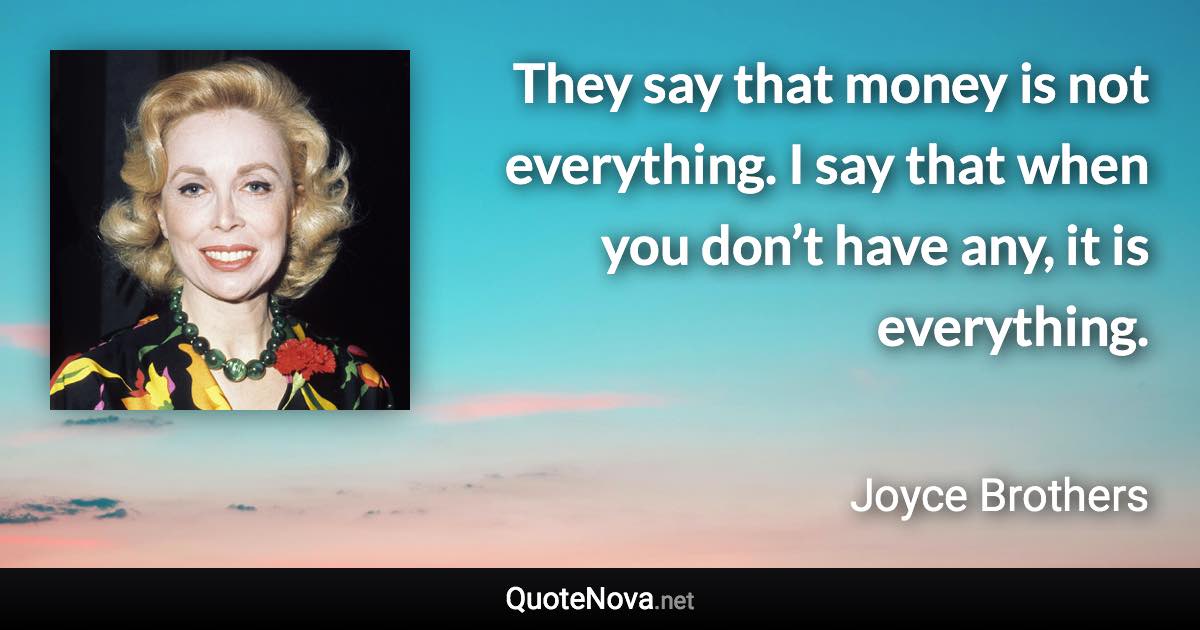 They say that money is not everything. I say that when you don’t have any, it is everything. - Joyce Brothers quote