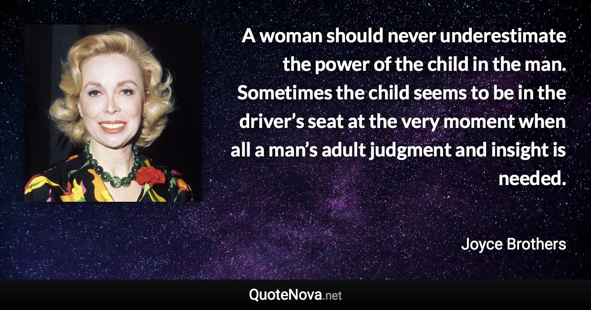 A woman should never underestimate the power of the child in the man. Sometimes the child seems to be in the driver’s seat at the very moment when all a man’s adult judgment and insight is needed. - Joyce Brothers quote