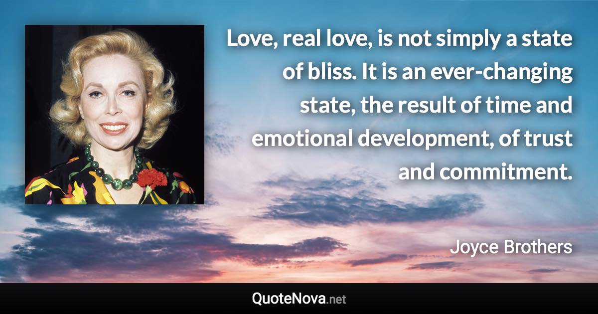 Love, real love, is not simply a state of bliss. It is an ever-changing state, the result of time and emotional development, of trust and commitment. - Joyce Brothers quote