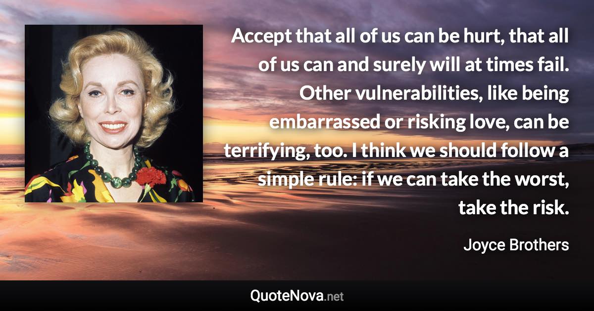Accept that all of us can be hurt, that all of us can and surely will at times fail. Other vulnerabilities, like being embarrassed or risking love, can be terrifying, too. I think we should follow a simple rule: if we can take the worst, take the risk. - Joyce Brothers quote