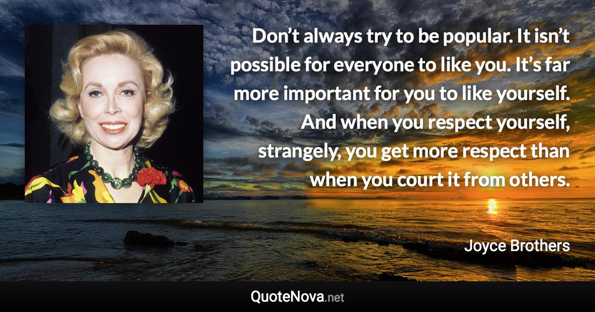 Don’t always try to be popular. It isn’t possible for everyone to like you. It’s far more important for you to like yourself. And when you respect yourself, strangely, you get more respect than when you court it from others. - Joyce Brothers quote