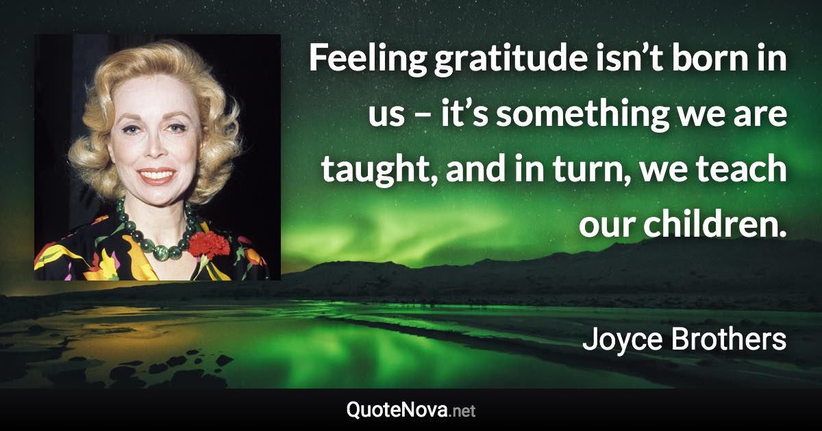 Feeling gratitude isn’t born in us – it’s something we are taught, and in turn, we teach our children. - Joyce Brothers quote