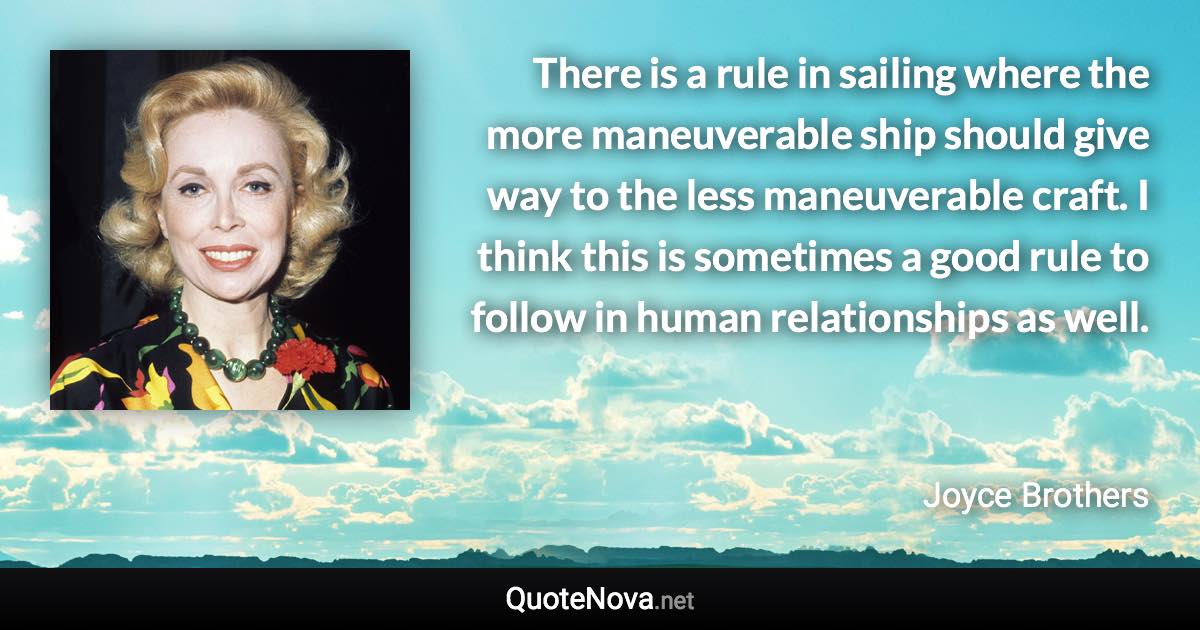 There is a rule in sailing where the more maneuverable ship should give way to the less maneuverable craft. I think this is sometimes a good rule to follow in human relationships as well. - Joyce Brothers quote