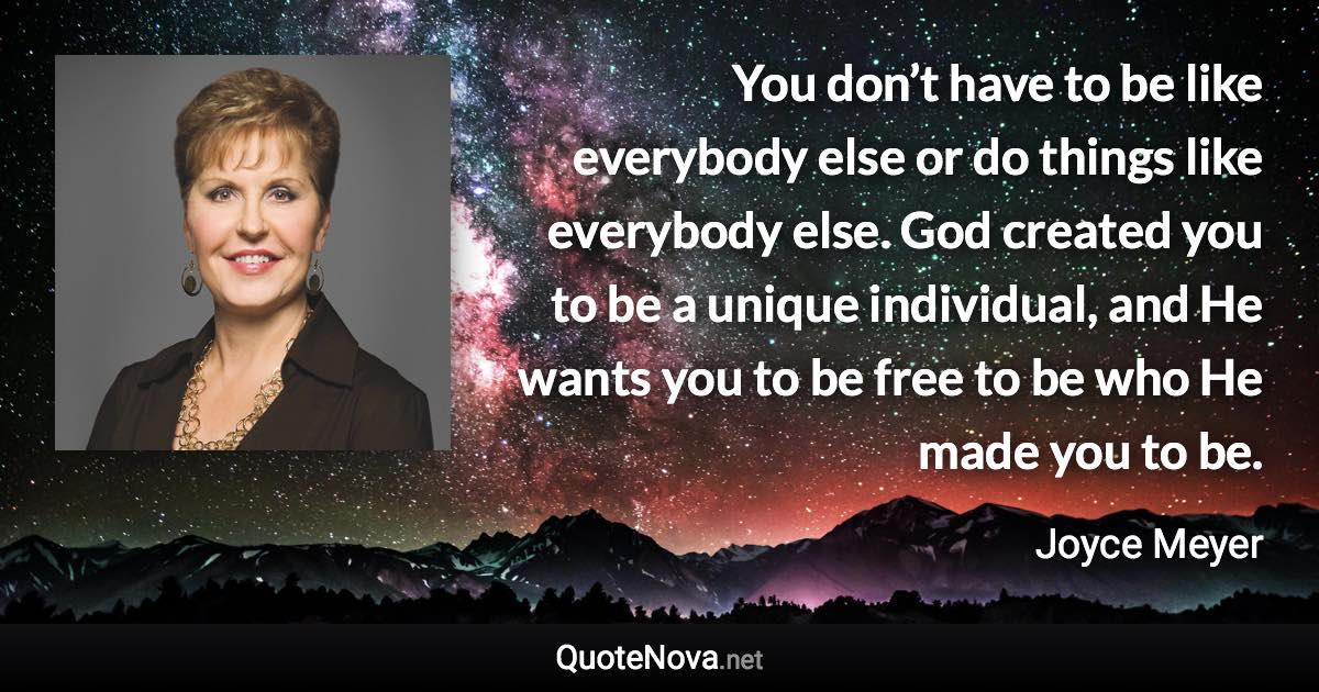 You don’t have to be like everybody else or do things like everybody else. God created you to be a unique individual, and He wants you to be free to be who He made you to be. - Joyce Meyer quote