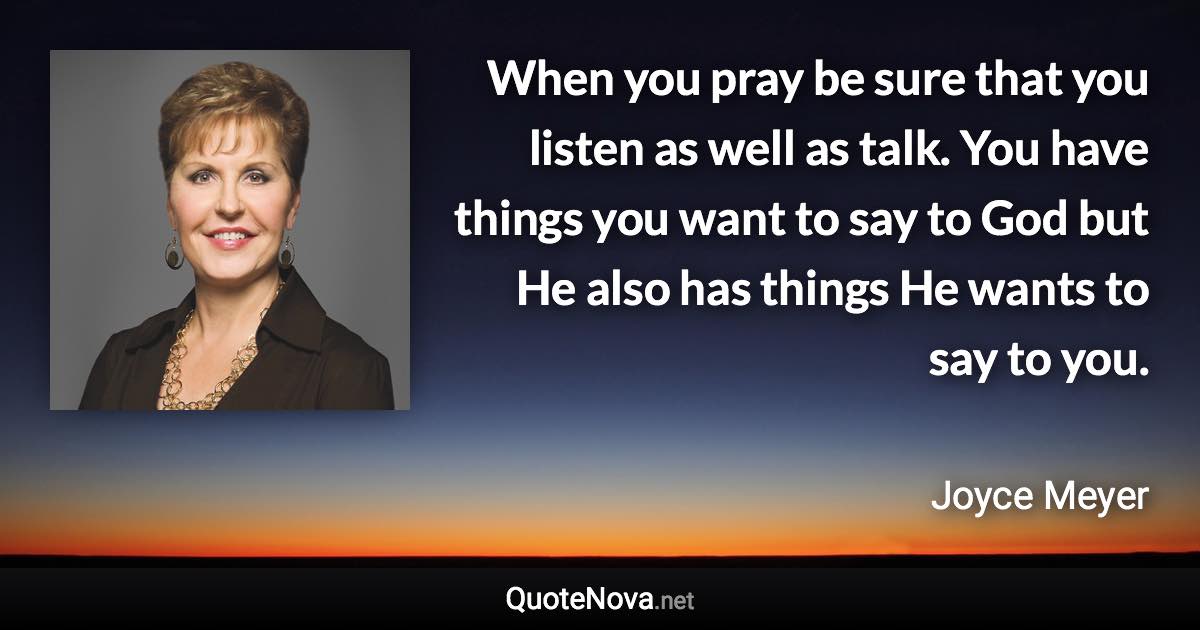 When you pray be sure that you listen as well as talk. You have things you want to say to God but He also has things He wants to say to you. - Joyce Meyer quote