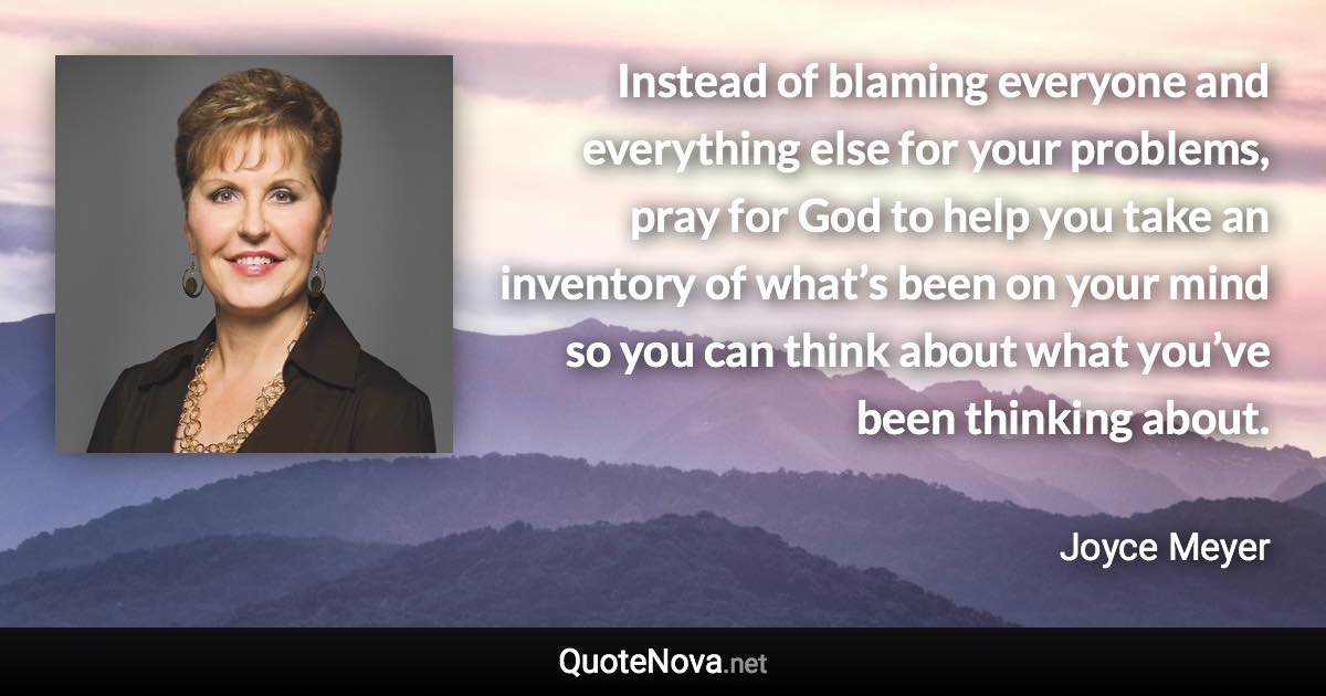 Instead of blaming everyone and everything else for your problems, pray for God to help you take an inventory of what’s been on your mind so you can think about what you’ve been thinking about. - Joyce Meyer quote