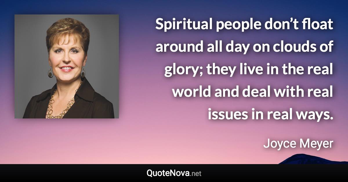 Spiritual people don’t float around all day on clouds of glory; they live in the real world and deal with real issues in real ways. - Joyce Meyer quote