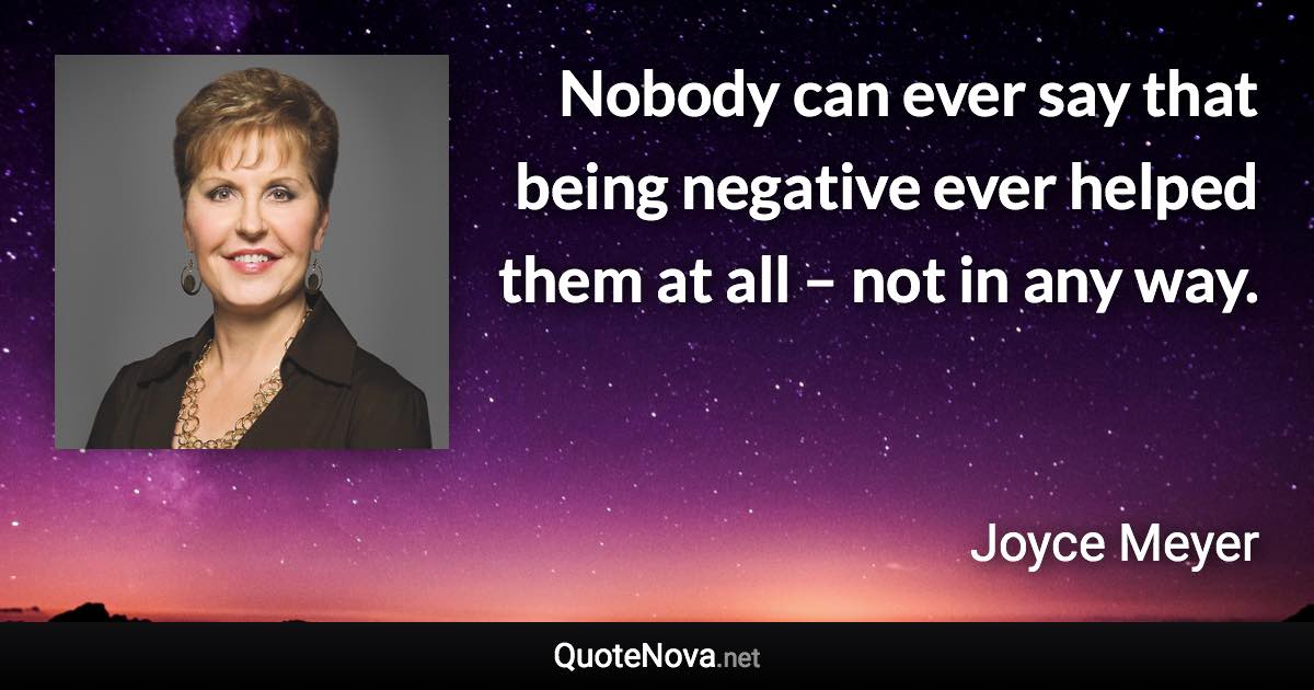 Nobody can ever say that being negative ever helped them at all – not in any way. - Joyce Meyer quote