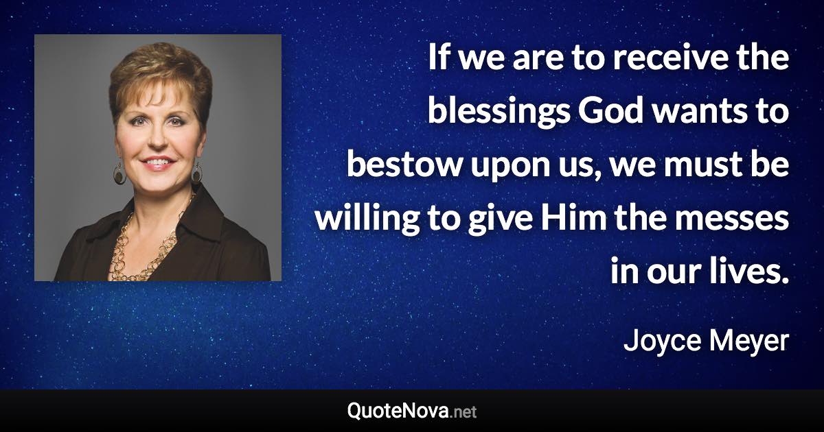 If we are to receive the blessings God wants to bestow upon us, we must be willing to give Him the messes in our lives. - Joyce Meyer quote