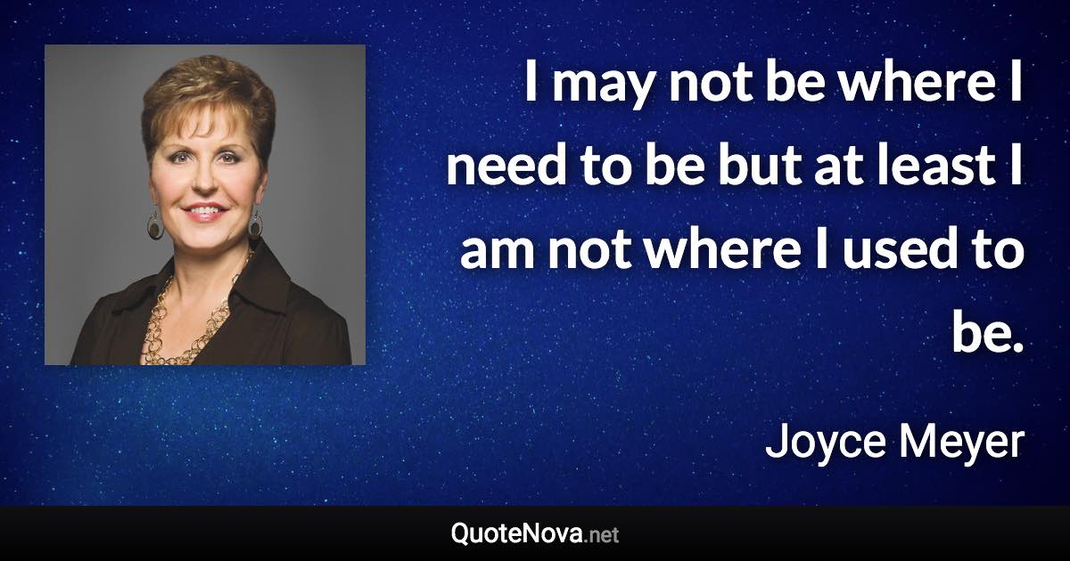 I may not be where I need to be but at least I am not where I used to be. - Joyce Meyer quote