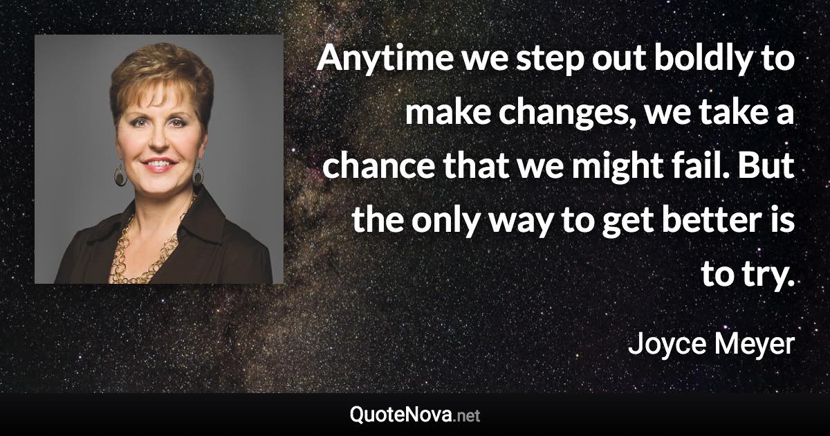 Anytime we step out boldly to make changes, we take a chance that we might fail. But the only way to get better is to try. - Joyce Meyer quote