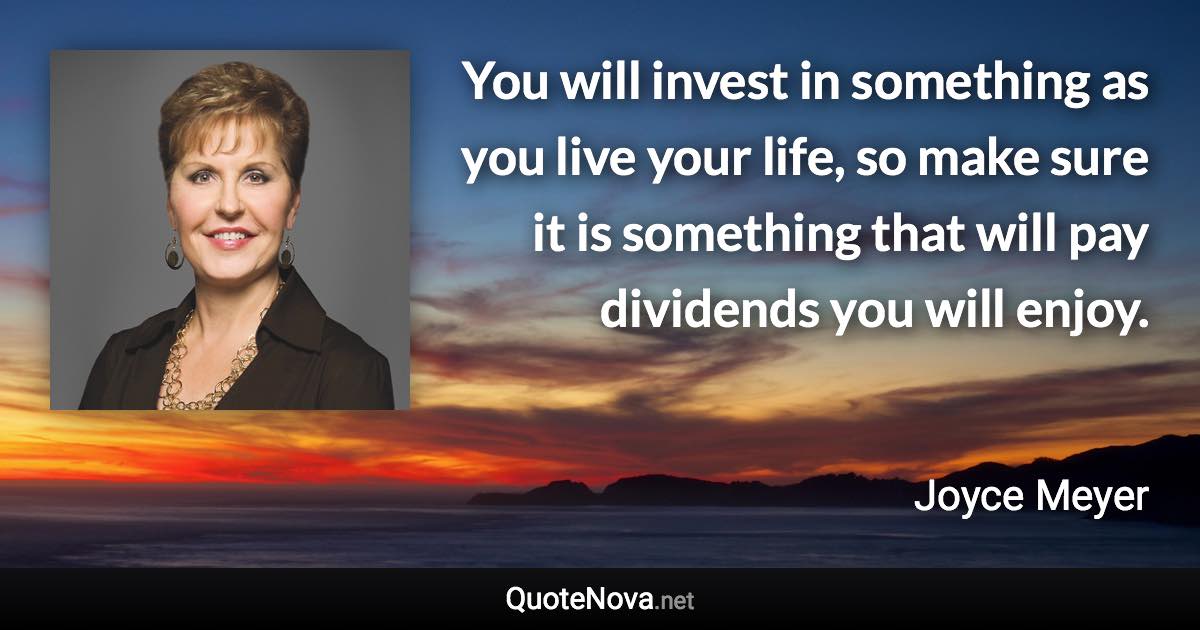 You will invest in something as you live your life, so make sure it is something that will pay dividends you will enjoy. - Joyce Meyer quote