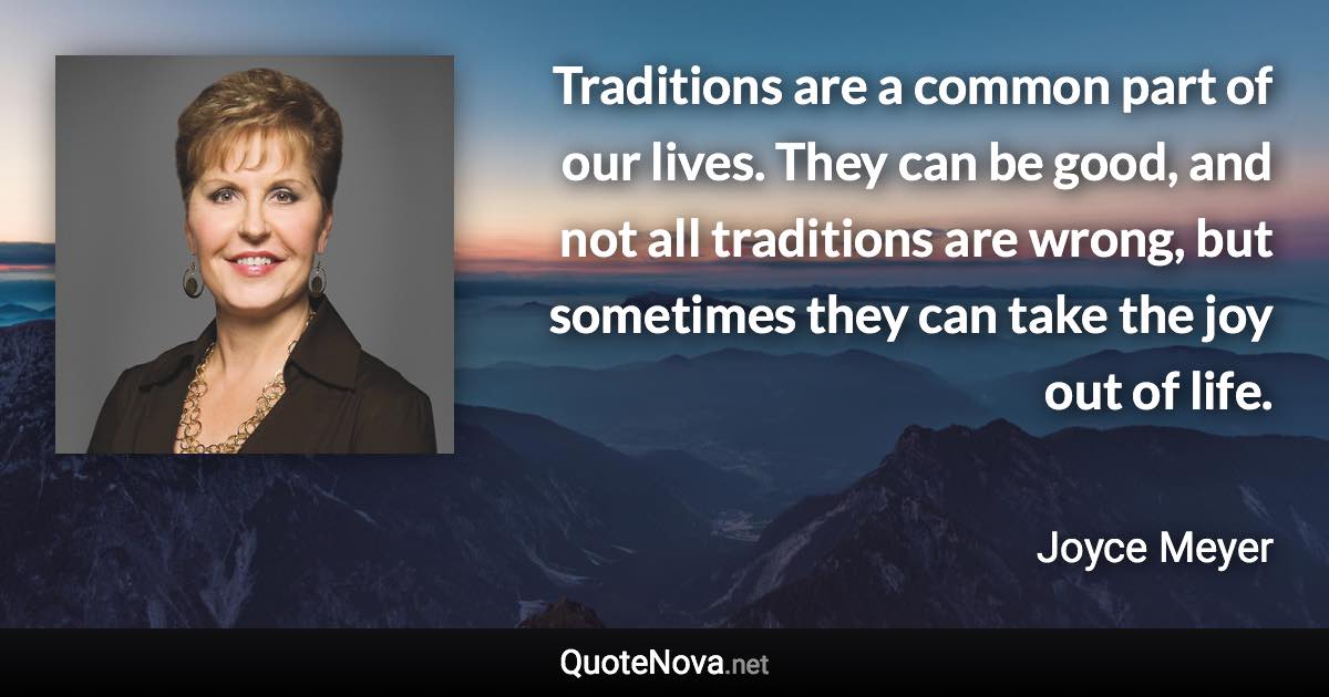 Traditions are a common part of our lives. They can be good, and not all traditions are wrong, but sometimes they can take the joy out of life. - Joyce Meyer quote